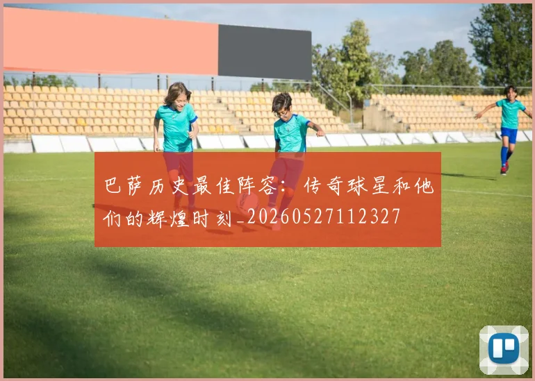 巴萨历史最佳阵容：传奇球星和他们的辉煌时刻_20260527112327